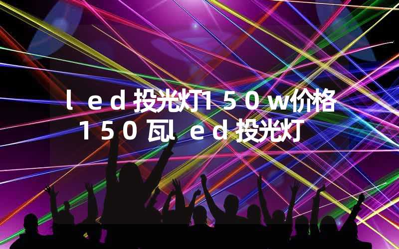 led投光灯150w价格 150瓦led投光灯